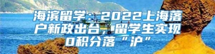 海滨留学：2022上海落户新政出台，留学生实现0积分落“沪”