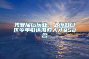 先安居后乐业，上海虹口区今年引进海归人才952名