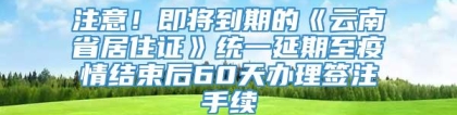 注意！即将到期的《云南省居住证》统一延期至疫情结束后60天办理签注手续