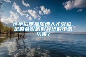 怀孕后申报深圳人才引进，是否会影响到最终的申请结果？