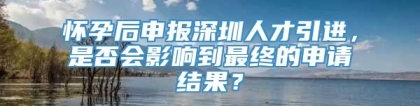 怀孕后申报深圳人才引进，是否会影响到最终的申请结果？