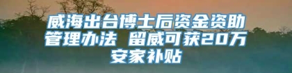 威海出台博士后资金资助管理办法 留威可获20万安家补贴