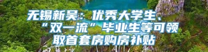 无锡新吴：优秀大学生、“双一流”毕业生等可领取首套房购房补贴