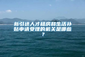 新引进人才租房和生活补贴申请受理的机关是哪些？