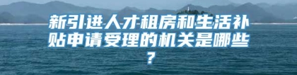 新引进人才租房和生活补贴申请受理的机关是哪些？