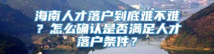 海南人才落户到底难不难？怎么确认是否满足人才落户条件？