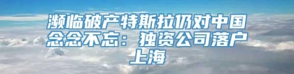 濒临破产特斯拉仍对中国念念不忘：独资公司落户上海