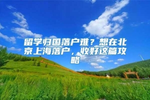 留学归国落户难？想在北京上海落户，收好这篇攻略