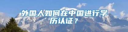 外国人如何在中国进行学历认证？