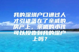 我的深圳户口通过人才引进落在了亲戚的房产上，亲戚的小孩可以投靠到我的深户上吗？