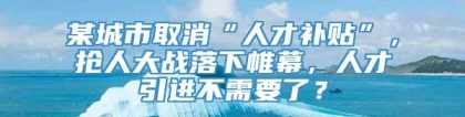 某城市取消“人才补贴”，抢人大战落下帷幕，人才引进不需要了？