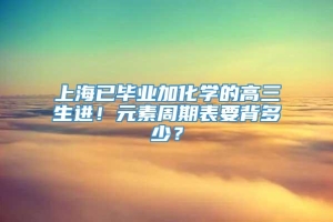 上海已毕业加化学的高三生进！元素周期表要背多少？