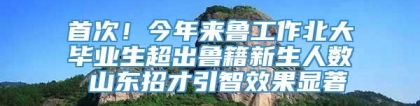 首次！今年来鲁工作北大毕业生超出鲁籍新生人数 山东招才引智效果显著