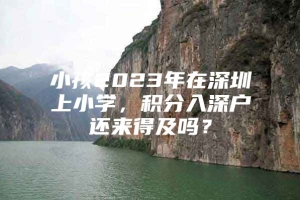 小孩2023年在深圳上小学，积分入深户还来得及吗？