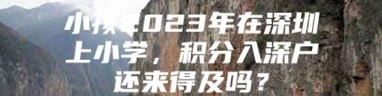 小孩2023年在深圳上小学，积分入深户还来得及吗？