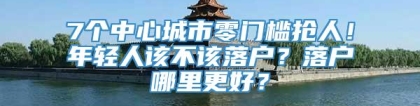 7个中心城市零门槛抢人！年轻人该不该落户？落户哪里更好？