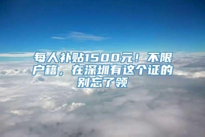 每人补贴1500元！不限户籍，在深圳有这个证的别忘了领