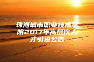 珠海城市职业技术学院2017年高层次人才引进公告