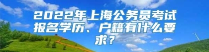 2022年上海公务员考试报名学历、户籍有什么要求？