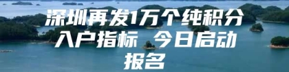 深圳再发1万个纯积分入户指标 今日启动报名