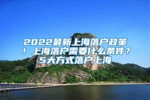 2022最新上海落户政策！上海落户需要什么条件？5大方式落户上海