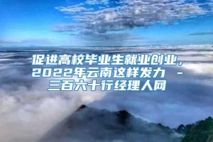 促进高校毕业生就业创业，2022年云南这样发力→－三百六十行经理人网