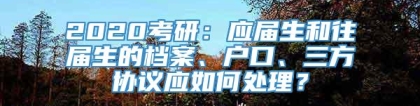 2020考研：应届生和往届生的档案、户口、三方协议应如何处理？