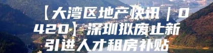 【大湾区地产快讯｜0420】深圳拟废止新引进人才租房补贴