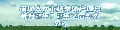 深圳人才市场集体户口只能挂2年？2年之后怎么办？