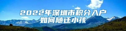 2022年深圳市积分入户如何随迁小孩