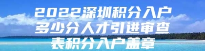 2022深圳积分入户多少分人才引进审查表积分入户盖章