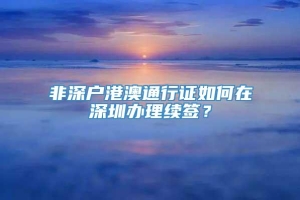 非深户港澳通行证如何在深圳办理续签？