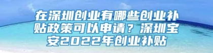 在深圳创业有哪些创业补贴政策可以申请？深圳宝安2022年创业补贴