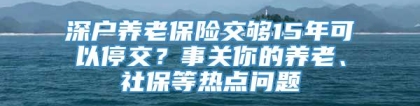 深户养老保险交够15年可以停交？事关你的养老、社保等热点问题