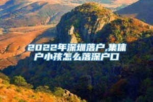 2022年深圳落户,集体户小孩怎么落深户口