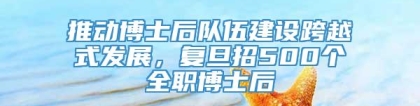 推动博士后队伍建设跨越式发展，复旦招500个全职博士后