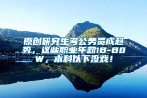 原创研究生考公务员成趋势，这些职业年薪18-80W，本科以下没戏！