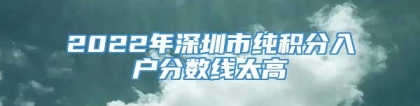 2022年深圳市纯积分入户分数线太高