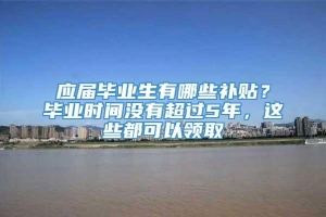 应届毕业生有哪些补贴？毕业时间没有超过5年，这些都可以领取