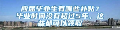 应届毕业生有哪些补贴？毕业时间没有超过5年，这些都可以领取