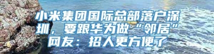 小米集团国际总部落户深圳，要跟华为做“邻居”网友：招人更方便了