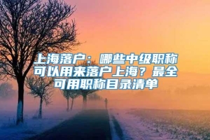 上海落户：哪些中级职称可以用来落户上海？最全可用职称目录清单