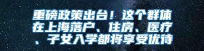 重磅政策出台！这个群体在上海落户、住房、医疗、子女入学都将享受优待