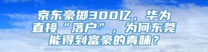 京东豪掷300亿，华为直接“落户”，为何东莞能得到富豪的青睐？