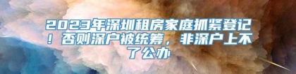 2023年深圳租房家庭抓紧登记！否则深户被统筹，非深户上不了公办