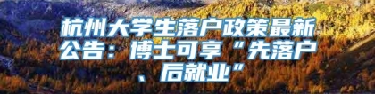 杭州大学生落户政策最新公告：博士可享“先落户、后就业”