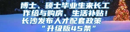 博士、硕士毕业生来长工作给与购房、生活补贴！长沙发布人才配套政策“升级版45条”