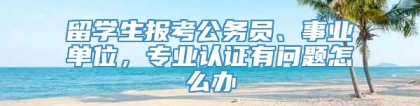 留学生报考公务员、事业单位，专业认证有问题怎么办