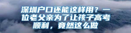 深圳户口还能这样用？一位老父亲为了让孩子高考顺利，竟然这么做