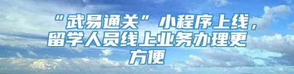 “武易通关”小程序上线，留学人员线上业务办理更方便